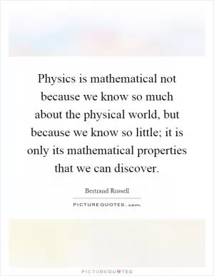 Physics is mathematical not because we know so much about the physical world, but because we know so little; it is only its mathematical properties that we can discover Picture Quote #1