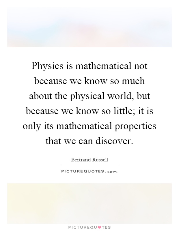 Physics is mathematical not because we know so much about the physical world, but because we know so little; it is only its mathematical properties that we can discover Picture Quote #1
