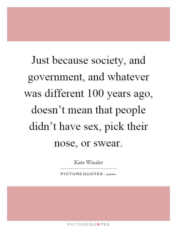 Just because society, and government, and whatever was different 100 years ago, doesn't mean that people didn't have sex, pick their nose, or swear Picture Quote #1