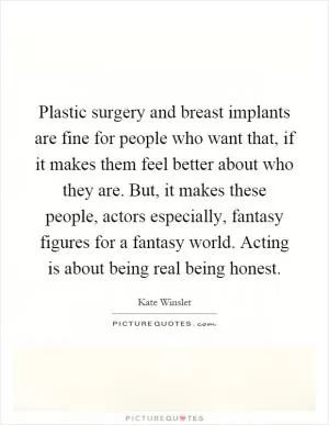Plastic surgery and breast implants are fine for people who want that, if it makes them feel better about who they are. But, it makes these people, actors especially, fantasy figures for a fantasy world. Acting is about being real being honest Picture Quote #1