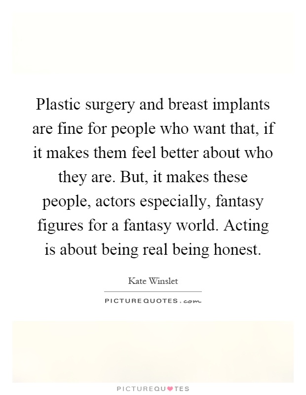 Plastic surgery and breast implants are fine for people who want that, if it makes them feel better about who they are. But, it makes these people, actors especially, fantasy figures for a fantasy world. Acting is about being real being honest Picture Quote #1