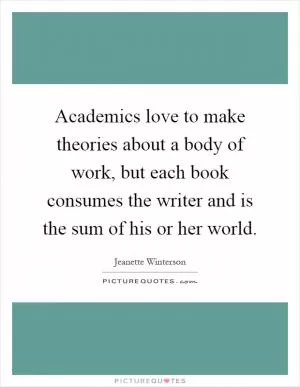 Academics love to make theories about a body of work, but each book consumes the writer and is the sum of his or her world Picture Quote #1