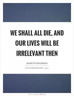 We shall all die, and our lives will be irrelevant then Picture Quote #1