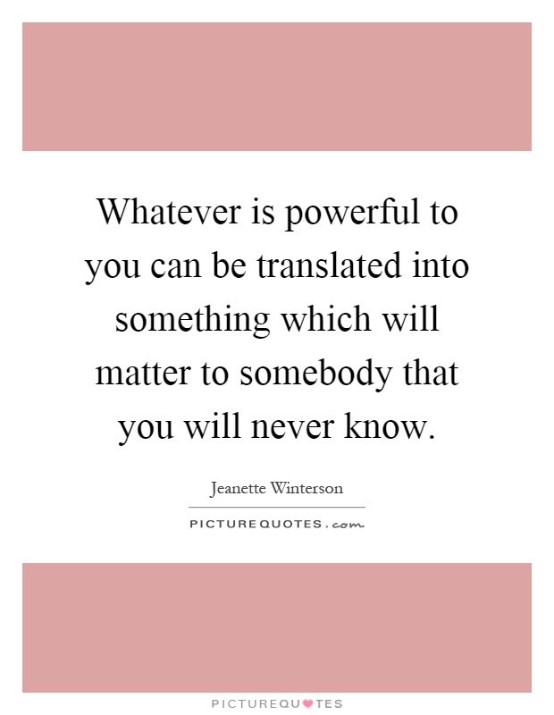 Whatever is powerful to you can be translated into something which will matter to somebody that you will never know Picture Quote #1