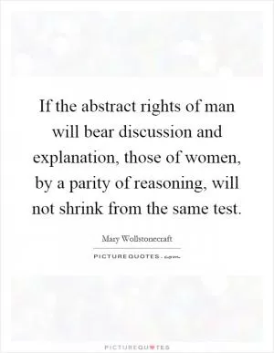 If the abstract rights of man will bear discussion and explanation, those of women, by a parity of reasoning, will not shrink from the same test Picture Quote #1