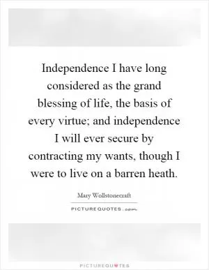 Independence I have long considered as the grand blessing of life, the basis of every virtue; and independence I will ever secure by contracting my wants, though I were to live on a barren heath Picture Quote #1