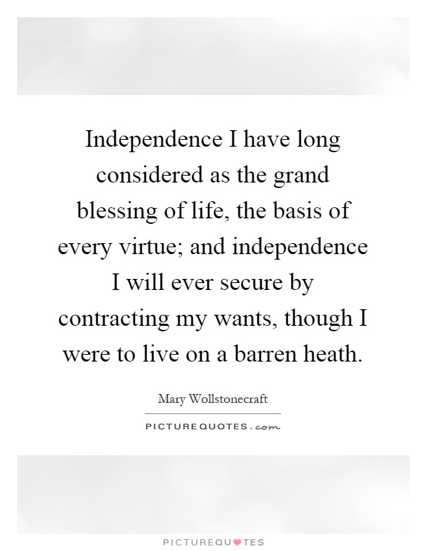 Independence I have long considered as the grand blessing of life, the basis of every virtue; and independence I will ever secure by contracting my wants, though I were to live on a barren heath Picture Quote #1