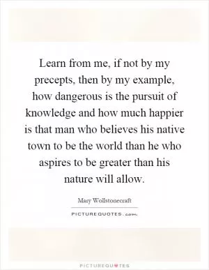 Learn from me, if not by my precepts, then by my example, how dangerous is the pursuit of knowledge and how much happier is that man who believes his native town to be the world than he who aspires to be greater than his nature will allow Picture Quote #1