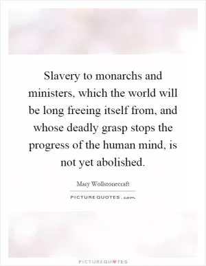 Slavery to monarchs and ministers, which the world will be long freeing itself from, and whose deadly grasp stops the progress of the human mind, is not yet abolished Picture Quote #1