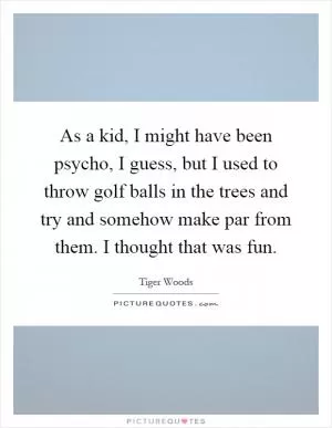 As a kid, I might have been psycho, I guess, but I used to throw golf balls in the trees and try and somehow make par from them. I thought that was fun Picture Quote #1