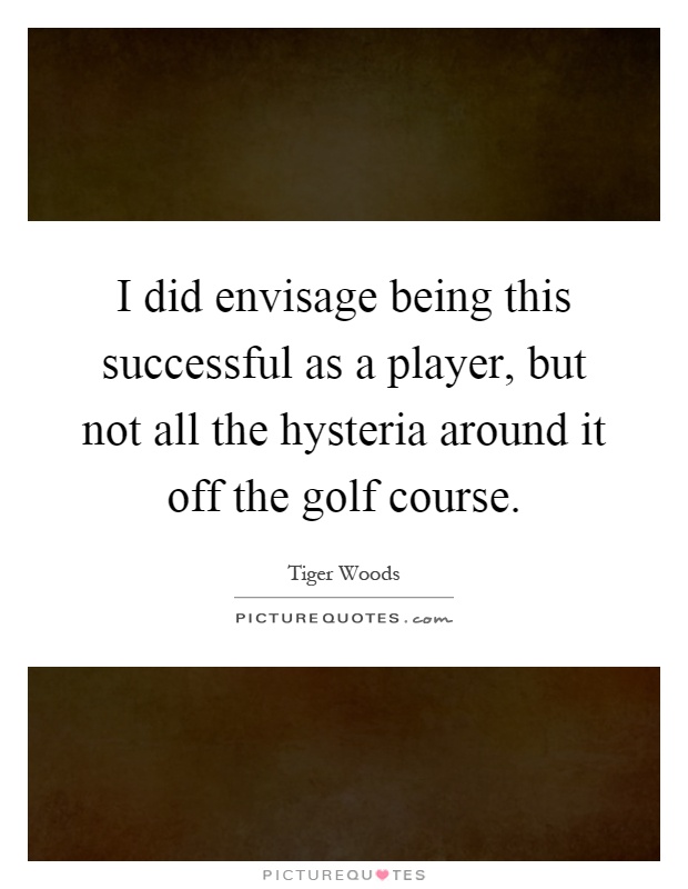 I did envisage being this successful as a player, but not all the hysteria around it off the golf course Picture Quote #1