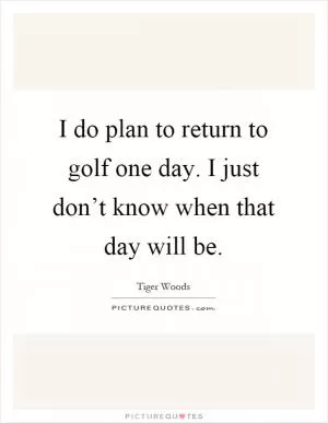 I do plan to return to golf one day. I just don’t know when that day will be Picture Quote #1