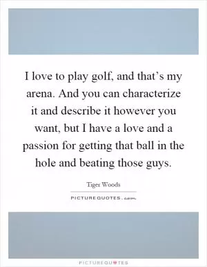 I love to play golf, and that’s my arena. And you can characterize it and describe it however you want, but I have a love and a passion for getting that ball in the hole and beating those guys Picture Quote #1