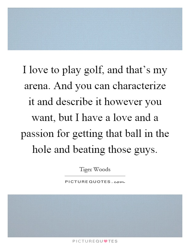 I love to play golf, and that's my arena. And you can characterize it and describe it however you want, but I have a love and a passion for getting that ball in the hole and beating those guys Picture Quote #1