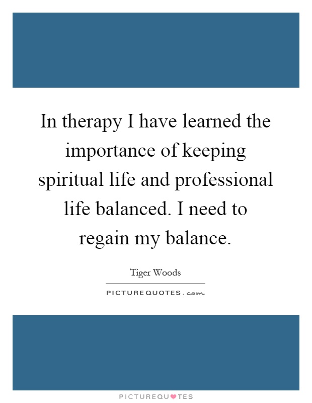 In therapy I have learned the importance of keeping spiritual life and professional life balanced. I need to regain my balance Picture Quote #1