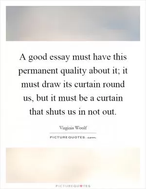 A good essay must have this permanent quality about it; it must draw its curtain round us, but it must be a curtain that shuts us in not out Picture Quote #1
