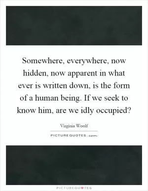 Somewhere, everywhere, now hidden, now apparent in what ever is written down, is the form of a human being. If we seek to know him, are we idly occupied? Picture Quote #1