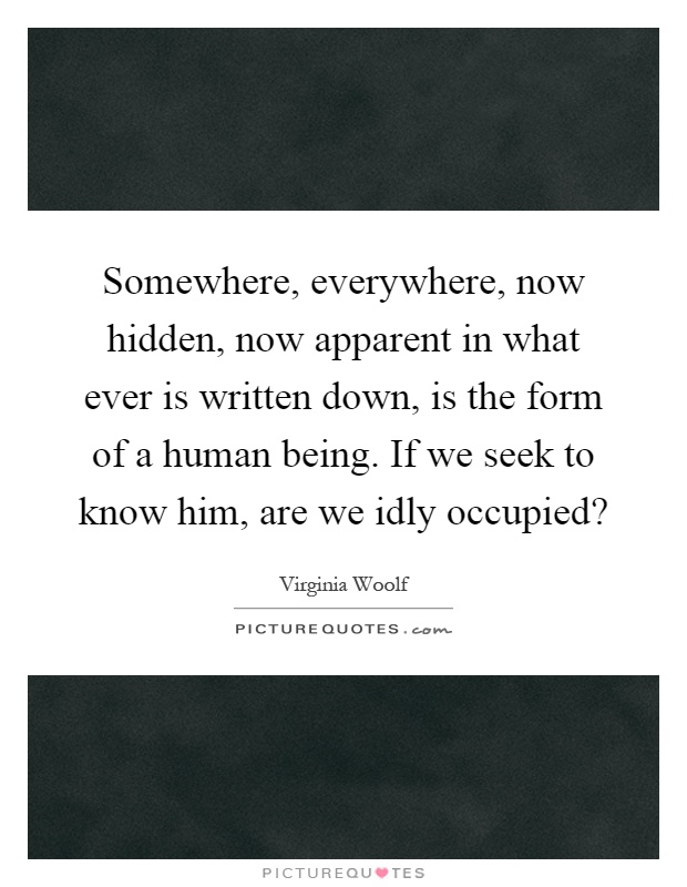 Somewhere, everywhere, now hidden, now apparent in what ever is written down, is the form of a human being. If we seek to know him, are we idly occupied? Picture Quote #1