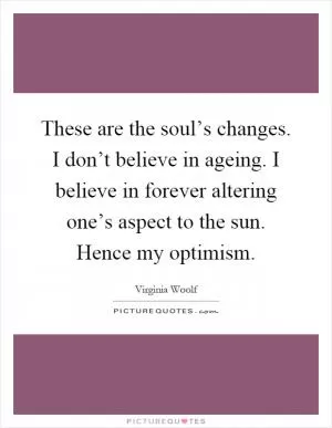 These are the soul’s changes. I don’t believe in ageing. I believe in forever altering one’s aspect to the sun. Hence my optimism Picture Quote #1