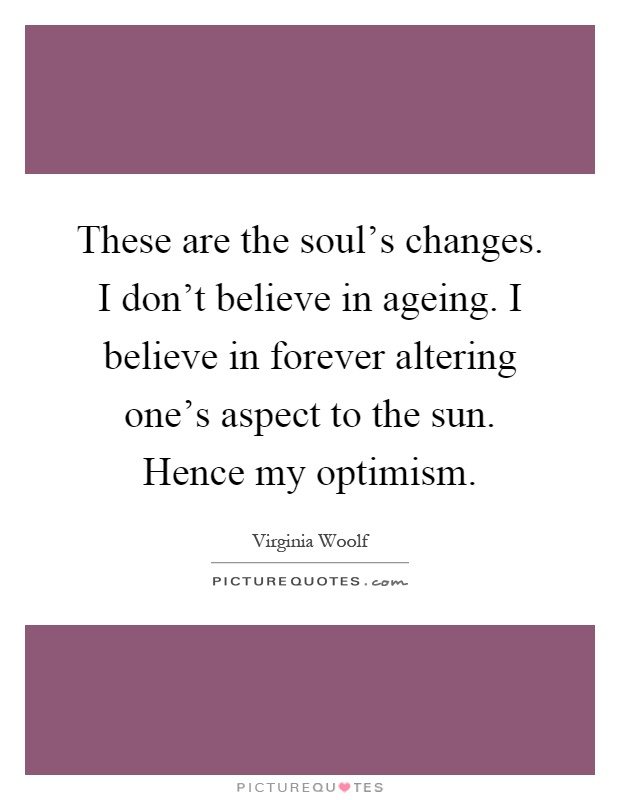These are the soul's changes. I don't believe in ageing. I believe in forever altering one's aspect to the sun. Hence my optimism Picture Quote #1