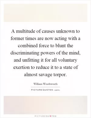 A multitude of causes unknown to former times are now acting with a combined force to blunt the discriminating powers of the mind, and unfitting it for all voluntary exertion to reduce it to a state of almost savage torpor Picture Quote #1