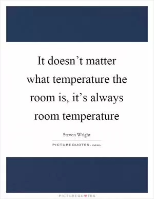 It doesn’t matter what temperature the room is, it’s always room temperature Picture Quote #1