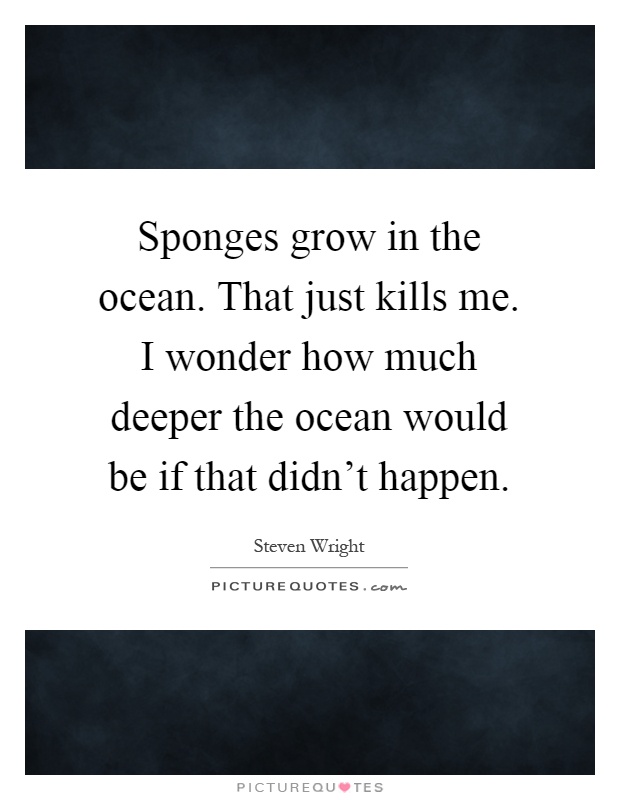 Sponges grow in the ocean. That just kills me. I wonder how much deeper the ocean would be if that didn't happen Picture Quote #1