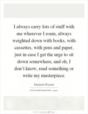 I always carry lots of stuff with me wherever I roam, always weighted down with books, with cassettes, with pens and paper, just in case I get the urge to sit down somewhere, and oh, I don’t know, read something or write my masterpiece Picture Quote #1