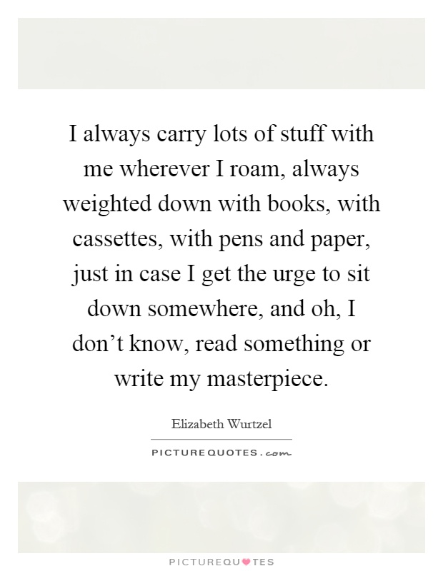 I always carry lots of stuff with me wherever I roam, always weighted down with books, with cassettes, with pens and paper, just in case I get the urge to sit down somewhere, and oh, I don't know, read something or write my masterpiece Picture Quote #1