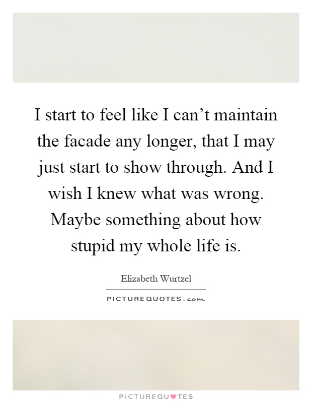 I start to feel like I can't maintain the facade any longer, that I may just start to show through. And I wish I knew what was wrong. Maybe something about how stupid my whole life is Picture Quote #1