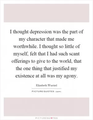 I thought depression was the part of my character that made me worthwhile. I thought so little of myself, felt that I had such scant offerings to give to the world, that the one thing that justified my existence at all was my agony Picture Quote #1
