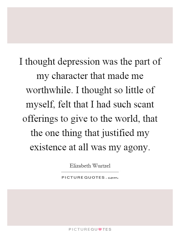 I thought depression was the part of my character that made me worthwhile. I thought so little of myself, felt that I had such scant offerings to give to the world, that the one thing that justified my existence at all was my agony Picture Quote #1