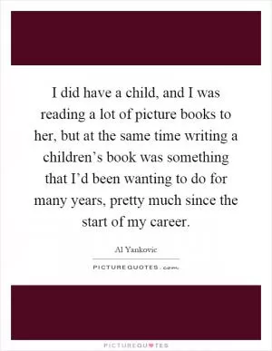 I did have a child, and I was reading a lot of picture books to her, but at the same time writing a children’s book was something that I’d been wanting to do for many years, pretty much since the start of my career Picture Quote #1