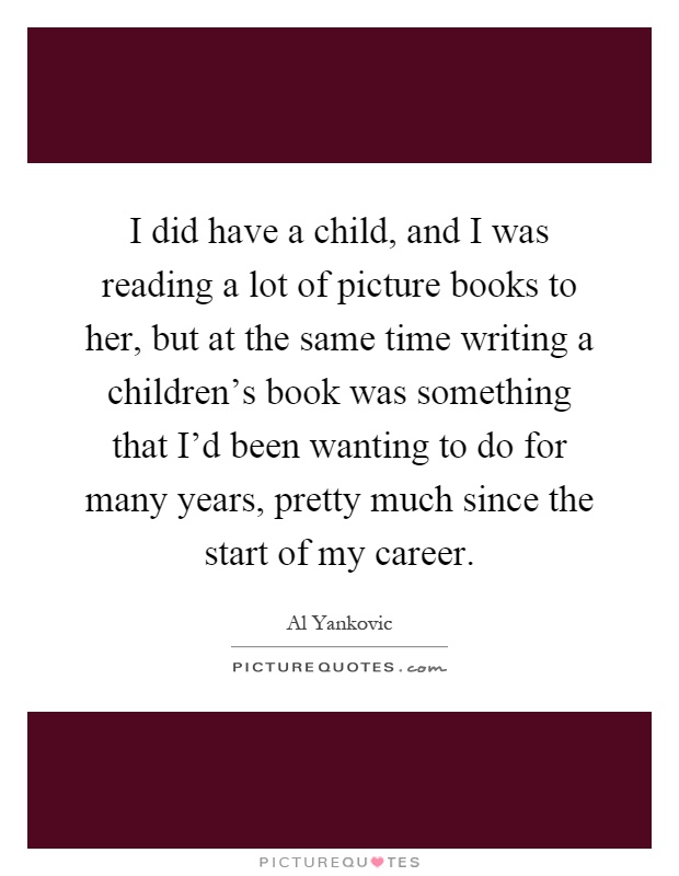 I did have a child, and I was reading a lot of picture books to her, but at the same time writing a children's book was something that I'd been wanting to do for many years, pretty much since the start of my career Picture Quote #1