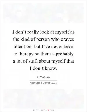 I don’t really look at myself as the kind of person who craves attention, but I’ve never been to therapy so there’s probably a lot of stuff about myself that I don’t know Picture Quote #1