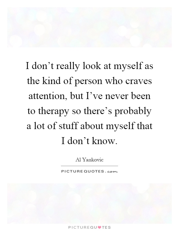I don't really look at myself as the kind of person who craves attention, but I've never been to therapy so there's probably a lot of stuff about myself that I don't know Picture Quote #1