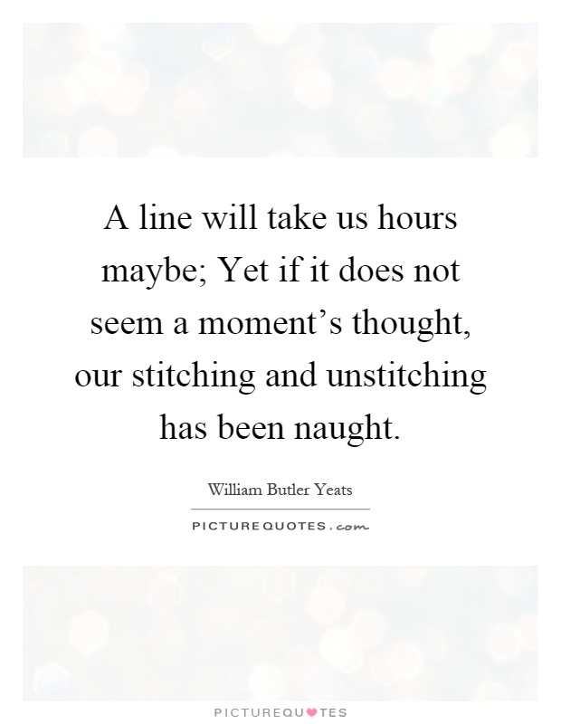 A line will take us hours maybe; Yet if it does not seem a moment's thought, our stitching and unstitching has been naught Picture Quote #1