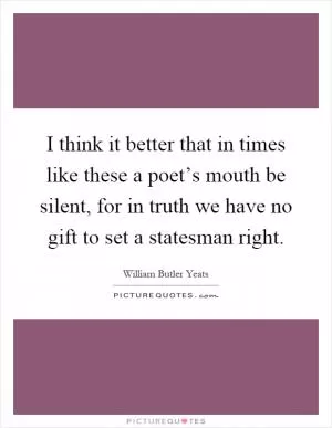 I think it better that in times like these a poet’s mouth be silent, for in truth we have no gift to set a statesman right Picture Quote #1