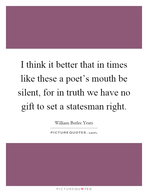 I think it better that in times like these a poet's mouth be silent, for in truth we have no gift to set a statesman right Picture Quote #1