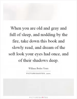 When you are old and gray and full of sleep, and nodding by the fire, take down this book and slowly read, and dream of the soft look your eyes had once, and of their shadows deep Picture Quote #1