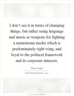 I don’t see it in terms of changing things, but rather using language and music as weapons for fighting a mainstream media which is predominately right wing, and loyal to the political framework and its corporate interests Picture Quote #1