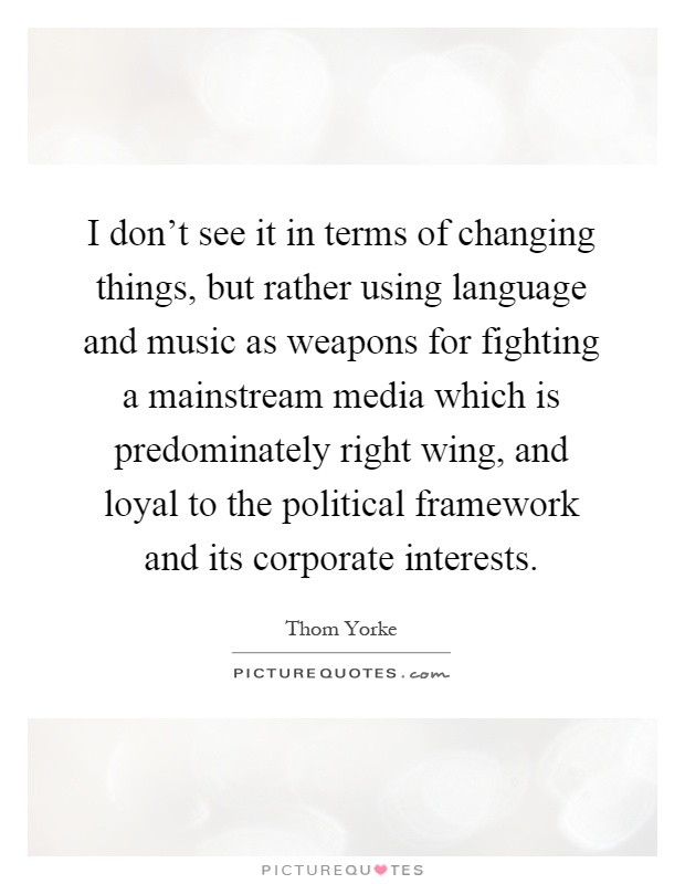 I don't see it in terms of changing things, but rather using language and music as weapons for fighting a mainstream media which is predominately right wing, and loyal to the political framework and its corporate interests Picture Quote #1