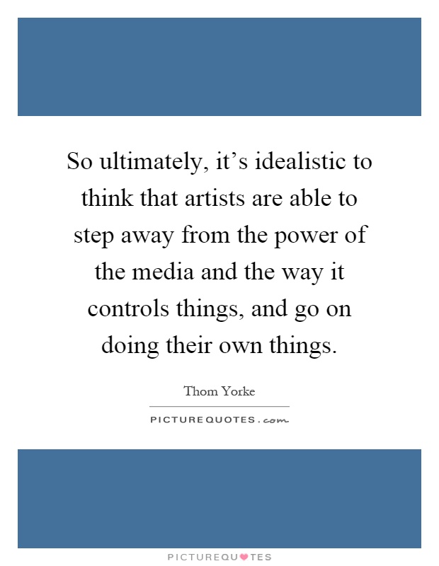 So ultimately, it's idealistic to think that artists are able to step away from the power of the media and the way it controls things, and go on doing their own things Picture Quote #1