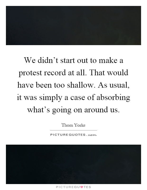 We didn't start out to make a protest record at all. That would have been too shallow. As usual, it was simply a case of absorbing what's going on around us Picture Quote #1