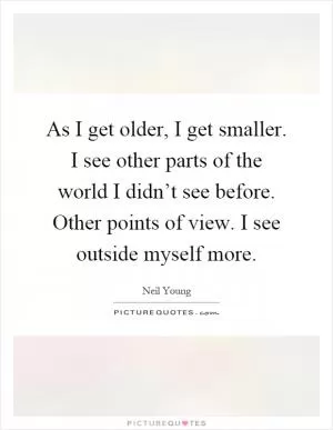 As I get older, I get smaller. I see other parts of the world I didn’t see before. Other points of view. I see outside myself more Picture Quote #1