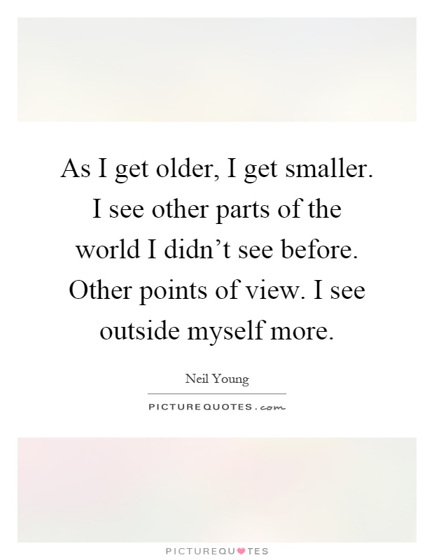 As I get older, I get smaller. I see other parts of the world I didn't see before. Other points of view. I see outside myself more Picture Quote #1