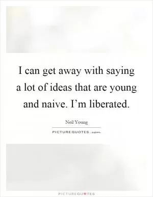 I can get away with saying a lot of ideas that are young and naive. I’m liberated Picture Quote #1
