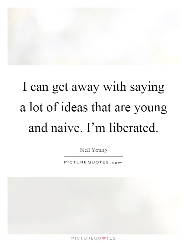 I can get away with saying a lot of ideas that are young and naive. I'm liberated Picture Quote #1