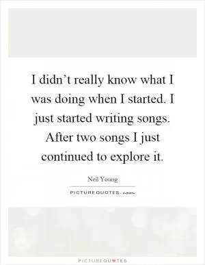 I didn’t really know what I was doing when I started. I just started writing songs. After two songs I just continued to explore it Picture Quote #1