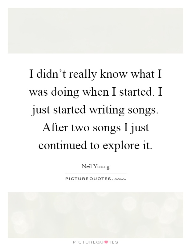 I didn't really know what I was doing when I started. I just started writing songs. After two songs I just continued to explore it Picture Quote #1